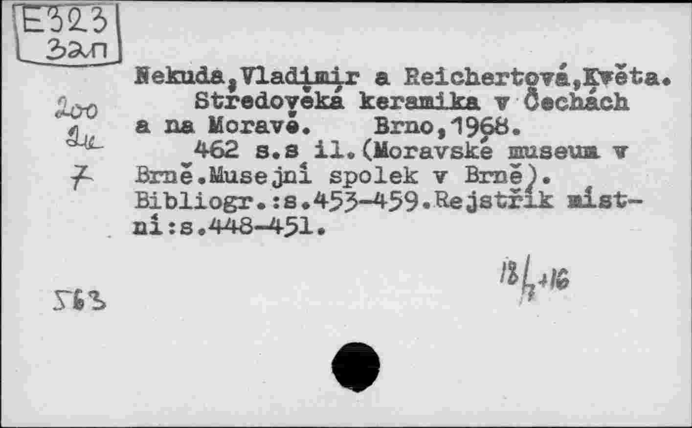 ﻿Bekuda,Vladimir a Reichertova,Kreta Stredoveka kerami ka v Ôechach
л а ua Morave.	Brno,196В•
462 s.s«il.(Moravske museau v Brne.Musejni spolek v Brue). Bibliogr.:s.455-459«Reästrxk alst-aiîs.448-451•
Г6Ъ
11^16